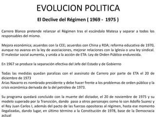EVOLUCION POLITICA
                      El Declive del Régimen ( 1969 - 1975 )

Carrero Blanco pretende relanzar el Régimen tras el escándalo Matesa y separar a todos los
responsables del mismo.

Mejora económica; acuerdos con la CEE; acuerdos con China y RDA; reforma educativa de 1970,
aunque no avanza en la ley de asociaciones, mejorar relaciones con la Iglesia o una ley sindical.
El malestar social aumenta, y unida a la acción de ETA: Ley de Orden Público endurecida.

En 1967 se produce la separación efectiva del Jefe del Estado y de Gobierno

Todas las medidas quedan paralizas con el asesinato de Carrero por parte de ETA el 20 de
diciembre de 1973
Arias Navarro es nombrado presidente y debe hacer frente a los problemas de orden público y la
crisis económica derivada de la del petróleo de 1973.

Su programa quedará concluido con la muerte del dictador, el 20 de noviembre de 1975 y su
modelo superado por la Transición, dando paso a otros personajes como lo son Adolfo Suarez y
el Rey Juan Carlos I, además del pacto de las fuerzas opositoras al régimen, hasta ese momento
ilegalizadas, dando lugar, en último término a la Constitución de 1978, base de la Democracia
actual
 