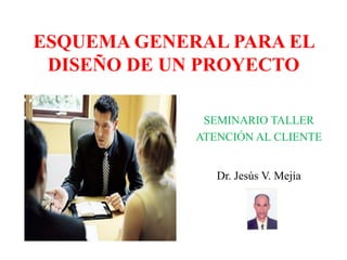 ESQUEMA GENERAL PARA EL
 DISEÑO DE UN PROYECTO

              SEMINARIO TALLER
             ATENCIÓN AL CLIENTE


                Dr. Jesús V. Mejía
 