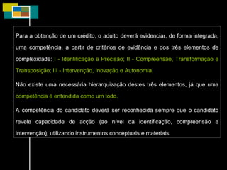 Para a obtenção de um crédito, o adulto deverá evidenciar, de forma integrada, uma competência, a partir de critérios de evidência e dos três elementos de complexidade:  I - Identificação e Precisão; II - Compreensão, Transformação e Transposição; III - Intervenção, Inovação e Autonomia. Não existe uma necessária hierarquização destes três elementos, já que uma  competência é entendida como um todo. A competência do candidato deverá ser reconhecida sempre que o candidato revele capacidade de acção (ao nível da identificação, compreensão e intervenção ) , utilizando instrumentos conceptuais e materiais. 