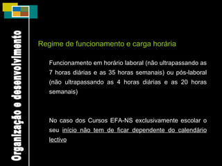 Regime de funcionamento e carga horária Funcionamento em horário laboral (não ultrapassando as 7 horas diárias e as 35 horas semanais) ou pós-laboral (não ultrapassando as 4 horas diárias e as 20 horas semanais) No caso dos Cursos EFA-NS exclusivamente escolar o seu  início não tem de ficar dependente do calendário lectivo Organização e desenvolvimento 