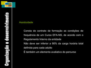 Assiduidade Consta do contrato de formação as condições de frequência de um Curso EFA-NS, de acordo com o Regulamento Interno da entidade Não deve ser inferior a 90% da carga horária total definida para cada adulto É também um elemento avaliativo do percurso Organização e desenvolvimento 