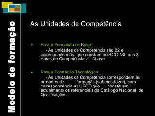 As Unidades de Competência Para a Formação de Base - As Unidades de Competência são 22 e correspondem às  que constam no RCC-NS, nas 3 Áreas de Competências- Chave Para a Formação Tecnológica - As Unidades de Competência correspondem às unidades de  formação (saberes-fazer), com correspondência às UFCD que  constituem actualmente os referenciais do Catálogo Nacional  de Qualificações Modelo de formação 
