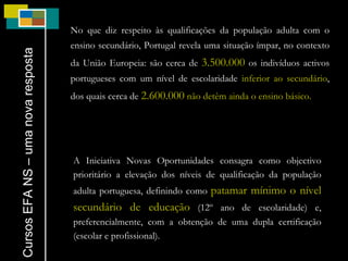 No que diz respeito às qualificações da população adulta com o ensino secundário, Portugal revela uma situação ímpar, no contexto da União Europeia: são cerca de  3.500.000  os indivíduos activos portugueses com um nível de escolaridade  inferior ao secundário , dos quais cerca de  2.600.000   não detêm ainda o ensino básico.  Cursos EFA NS – uma nova resposta A Iniciativa Novas Oportunidades consagra como objectivo prioritário a elevação dos níveis de qualificação da população adulta portuguesa, definindo como  patamar mínimo o nível secundário de educação  (12º ano de escolaridade) e, preferencialmente, com a obtenção de uma dupla certificação (escolar e profissional). 