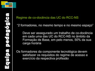 Regime de co-docência das UC do RCC-NS “ 2 formadores, no mesmo tempo e no mesmo espaço” Deve ser assegurado um trabalho de co-docência em cada uma das UC do RCC-NS no âmbito da Formação de Base, em pelo menos, 50% da sua carga horária Os formadores da componente tecnológica devem satisfazer os requisitos do regime de acesso e exercício da respectiva profissão Equipa pedagógica 