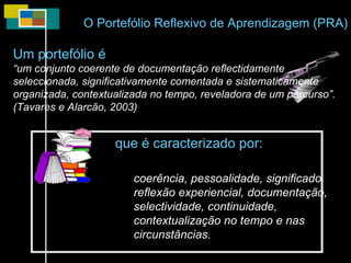 O Portefólio Reflexivo de Aprendizagem (PRA) Um portefólio é “ um conjunto coerente de documentação reflectidamente seleccionada, significativamente comentada e sistematicamente organizada, contextualizada no tempo, reveladora de um percurso”. (Tavares e Alarcão, 2003) coerência, pessoalidade, significado, reflexão experiencial, documentação,  selectividade, continuidade, contextualização no tempo e nas circunstâncias. que é caracterizado por: 