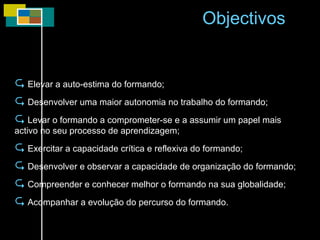 Elevar a auto-estima do formando; Desenvolver uma maior autonomia no trabalho do formando; Levar o formando a comprometer-se e a assumir um papel mais activo no seu processo de aprendizagem; Exercitar a capacidade crítica e reflexiva do formando; Desenvolver e observar a capacidade de organização do formando; Compreender e conhecer melhor o formando na sua globalidade; Acompanhar a evolução do percurso do formando. Objectivos 