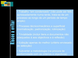 •  Trabalho “em condensado” (não pode ser feito apressadamente numa tarde, trata-se de um processo ao longo de um período de tempo amplo) •  Processo técnico/mecânico e superficial (normalização, padronização, rotinização) •  Trivialidade (incluir itens e documentos não adequados à aos objectivos e à reflexão) •  Exibição apenas do melhor (critério enviesado de selecção) •  Subverter a metodologia (na procura de conformidade com os critérios e objectivos) Riscos a evitar 