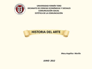 UNIVERSIDAD FERMÍN TORO
DECANATO DE CIENCIAS ECONÓMICAS Y SOCIALES
          COMUNICACIÓN SOCIAL
      ESTÉTICA DE LA COMUNICACIÓN




   HISTORIA DEL ARTE




                                Mary Angélica Morillo


               JUNIO 2012
 