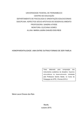 UNIVERSIDADE FEDERAL DE PERNAMBUCO
CENTRO DE EDUCAÇÃO
DEPARTAMENTO DE PSICOLOGIA E ORIENTAÇÃO EDUCACIONAIS
DISCIPLINA: ASPECTOS SÓCIO-AFETIVOS DO DESENVOLVIMENTO
PROFESSORA: SANDRA ATAÍDE
MONITORA: ELECIANA GOMES
ALUNA: MARIA LAURA CHAVES DOS REIS
HOMOPARENTALIDADE: UMA ENTRE OUTRAS FORMAS DE SER FAMÍLIA
Maria Laura Chaves dos Reis
Recife,
outubro 2015.
Texto elaborado para composição dos
instrumentos avaliativos da disciplina: Aspectos
sócio-afetivos do desenvolvimento, ministrada
pelo Professora Sandra Ataíde, no Curso de
Pedagogia da UFPE, I Período 2015.2.
 