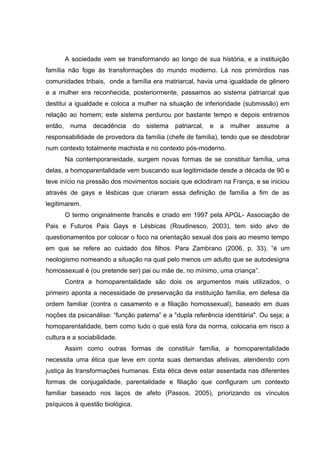 A sociedade vem se transformando ao longo de sua história, e a instituição
família não foge às transformações do mundo moderno. Lá nos primórdios nas
comunidades tribais, onde a família era matriarcal, havia uma igualdade de gênero
e a mulher era reconhecida, posteriormente, passamos ao sistema patriarcal que
destitui a igualdade e coloca a mulher na situação de inferioridade (submissão) em
relação ao homem; este sistema perdurou por bastante tempo e depois entramos
então, numa decadência do sistema patriarcal, e a mulher assume a
responsabilidade de provedora da família (chefe de família), tendo que se desdobrar
num contexto totalmente machista e no contexto pós-moderno.
Na contemporaneidade, surgem novas formas de se constituir família, uma
delas, a homoparentalidade vem buscando sua legitimidade desde a década de 90 e
teve início na pressão dos movimentos sociais que eclodiram na França, e se iniciou
através de gays e lésbicas que criaram essa definição de família a fim de as
legitimarem.
O termo originalmente francês e criado em 1997 pela APGL- Associação de
Pais e Futuros Pais Gays e Lésbicas (Roudinesco, 2003), tem sido alvo de
questionamentos por colocar o foco na orientação sexual dos pais ao mesmo tempo
em que se refere ao cuidado dos filhos. Para Zambrano (2006, p. 33), “é um
neologismo nomeando a situação na qual pelo menos um adulto que se autodesigna
homossexual é (ou pretende ser) pai ou mãe de, no mínimo, uma criança”.
Contra a homoparentalidade são dois os argumentos mais utilizados, o
primeiro aponta a necessidade de preservação da instituição família, em defesa da
ordem familiar (contra o casamento e a filiação homossexual), baseado em duas
noções da psicanálise: “função paterna” e a "dupla referência identitária". Ou seja; a
homoparentalidade, bem como tudo o que está fora da norma, colocaria em risco a
cultura e a sociabilidade.
Assim como outras formas de constituir família, a homoparentalidade
necessita uma ética que leve em conta suas demandas afetivas, atendendo com
justiça às transformações humanas. Esta ética deve estar assentada nas diferentes
formas de conjugalidade, parentalidade e filiação que configuram um contexto
familiar baseado nos laços de afeto (Passos, 2005), priorizando os vínculos
psíquicos à questão biológica.
 