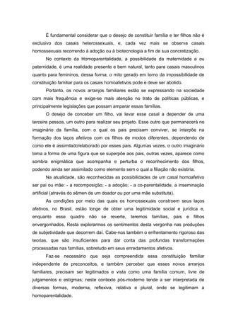 É fundamental considerar que o desejo de constituir família e ter filhos não é
exclusivo dos casais heterossexuais, e, cada vez mais se observa casais
homossexuais recorrendo à adoção ou à biotecnologia a fim de sua concretização.
No contexto da Homoparentalidade, a possibilidade da maternidade e ou
paternidade, é uma realidade presente e bem natural, tanto para casais masculinos
quanto para femininos, dessa forma, o mito gerado em torno da impossibilidade de
constituição familiar para os casais homoafetivos pode e deve ser abolido.
Portanto, os novos arranjos familiares estão se expressando na sociedade
com mais frequência e exige-se mais atenção no trato de políticas públicas, e
principalmente legislações que possam amparar essas famílias.
O desejo de conceber um filho, vai levar esse casal a depender de uma
terceira pessoa, um outro para realizar seu projeto. Esse outro que permanecerá no
imaginário da família, com o qual os pais precisam conviver, se interpõe na
formação dos laços afetivos com os filhos de modos diferentes, dependendo de
como ele é assimilado/elaborado por esses pais. Algumas vezes, o outro imaginário
toma a forma de uma figura que se superpõe aos pais, outras vezes, aparece como
sombra enigmática que acompanha e perturba o reconhecimento dos filhos,
podendo ainda ser assimilado como elemento sem o qual a filiação não existiria.
Na atualidade, são reconhecidas as possibilidades de um casal homoafetivo
ser pai ou mãe: - a recomposição; - a adoção; - a co-parentalidade, a inseminação
artificial (através do sêmen de um doador ou por uma mãe substituta).
As condições por meio das quais os homossexuais constroem seus laços
afetivos, no Brasil, estão longe de obter uma legitimidade social e jurídica e,
enquanto esse quadro não se reverte, teremos famílias, pais e filhos
envergonhados. Resta explorarmos os sentimentos desta vergonha nas produções
de subjetividade que decorrem daí. Cabe-nos também o enfrentamento rigoroso das
teorias, que são insuficientes para dar conta das profundas transformações
processadas nas famílias, sobretudo em seus enredamentos afetivos.
Faz-se necessário que seja compreendida essa constituição familiar
independente de preconceitos, e também perceber que esses novos arranjos
familiares, precisam ser legitimados e vista como uma família comum, livre de
julgamentos e estigmas; neste contexto pós-moderno tende a ser interpretada de
diversas formas, moderna, reflexiva, relativa e plural, onde se legitimam a
homoparentalidade.
 