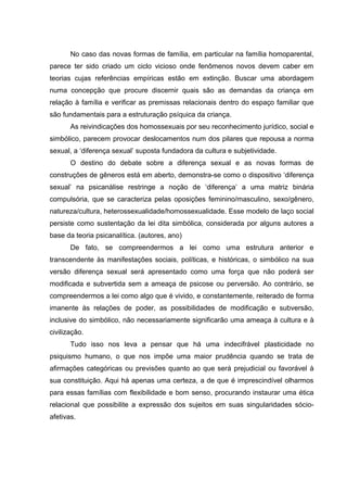 No caso das novas formas de família, em particular na família homoparental,
parece ter sido criado um ciclo vicioso onde fenômenos novos devem caber em
teorias cujas referências empíricas estão em extinção. Buscar uma abordagem
numa concepção que procure discernir quais são as demandas da criança em
relação à família e verificar as premissas relacionais dentro do espaço familiar que
são fundamentais para a estruturação psíquica da criança.
As reivindicações dos homossexuais por seu reconhecimento jurídico, social e
simbólico, parecem provocar deslocamentos num dos pilares que repousa a norma
sexual, a ‘diferença sexual’ suposta fundadora da cultura e subjetividade.
O destino do debate sobre a diferença sexual e as novas formas de
construções de gêneros está em aberto, demonstra-se como o dispositivo ‘diferença
sexual’ na psicanálise restringe a noção de ‘diferença’ a uma matriz binária
compulsória, que se caracteriza pelas oposições feminino/masculino, sexo/gênero,
natureza/cultura, heterossexualidade/homossexualidade. Esse modelo de laço social
persiste como sustentação da lei dita simbólica, considerada por alguns autores a
base da teoria psicanalítica. (autores, ano)
De fato, se compreendermos a lei como uma estrutura anterior e
transcendente às manifestações sociais, políticas, e históricas, o simbólico na sua
versão diferença sexual será apresentado como uma força que não poderá ser
modificada e subvertida sem a ameaça de psicose ou perversão. Ao contrário, se
compreendermos a lei como algo que é vivido, e constantemente, reiterado de forma
imanente às relações de poder, as possibilidades de modificação e subversão,
inclusive do simbólico, não necessariamente significarão uma ameaça à cultura e à
civilização.
Tudo isso nos leva a pensar que há uma indecifrável plasticidade no
psiquismo humano, o que nos impõe uma maior prudência quando se trata de
afirmações categóricas ou previsões quanto ao que será prejudicial ou favorável à
sua constituição. Aqui há apenas uma certeza, a de que é imprescindível olharmos
para essas famílias com flexibilidade e bom senso, procurando instaurar uma ética
relacional que possibilite a expressão dos sujeitos em suas singularidades sócio-
afetivas.
 