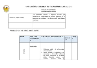 UNIVERSIDAD CATÓLICA DE TRUJILLO BENEDICTO XVI
FACULTAD DE HUMANIDADES
Unidad de Formación Continúa
Orientación al bien común
Los estudiantes diseñan e impulsan acciones que
promueven la conservación de entornos saludables en el
desarrollo de actividades que favorezcan la salud física y
emocional.
VI.SECUENCIA DIDÁCTICA DE LA SESIÓN:
MOM. PROCESOS
PEDAGÓGICO
S
ESTRATÉGIAS METODOLÓGICAS
RECURS
OS
Tiemp
o
INICIO
Motivación
• El docente saluda y da la bienvenida
a los estudiantes.
• Luego presenta la experiencia de
aprendizaje a desarrollar realizando
una breve descripción de la misma
(título, duración, número de
sesiones, producto final y
 