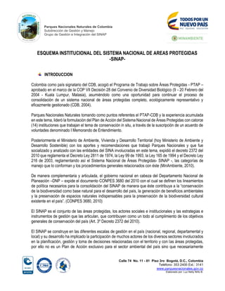 Parques Nacionales Naturales de Colombia
Subdirección de Gestión y Manejo
Grupo de Gestión e Integración del SINAP
Calle 74 No. 11 - 81 Piso 3ro Bogotá, D.C., Colombia
Teléfono: 353 2400 Ext.: 3141
www.parquesnacionales.gov.co
Elaborado por: Luz Nelly Niño B.
ESQUEMA INSTITUCIONAL DEL SISTEMA NACIONAL DE AREAS PROTEGIDAS
-SINAP-
INTRODUCCION
Colombia como país signatario del CDB, acogió el Programa de Trabajo sobre Áreas Protegidas - PTAP –
aprobado en el marco de la COP VII Decisión 28 del Convenio de Diversidad Biológico (9 - 20 Febrero del
2004 - Kuala Lumpur, Malasia), asumiéndolo como una oportunidad para continuar el proceso de
consolidación de un sistema nacional de áreas protegidas completo, ecológicamente representativo y
eficazmente gestionado (CDB, 2004).
Parques Nacionales Naturales tomando como puntos referentes el PTAP-CDB y la experiencia acumulada
en este tema, lideró la formulación del Plan de Acción del Sistema Nacional de Áreas Protegidas con catorce
(14) instituciones que trabajan el tema de conservación in situ, a través de la suscripción de un acuerdo de
voluntades denominado I Memorando de Entendimiento.
Posteriormente el Ministerio de Ambiente, Vivienda y Desarrollo Territorial (hoy Ministerio de Ambiente y
Desarrollo Sostenible) con los aportes y recomendaciones que trabajó Parques Nacionales y que fue
socializado y analizado con las entidades del SINA involucradas en este tema, expidió el decreto 2372 del
2010 que reglamenta el Decreto Ley 2811 de 1974, la Ley 99 de 1993, la Ley 165 de 1994 y el Decreto Ley
216 de 2003, reglamentando así el Sistema Nacional de Áreas Protegidas- SINAP -, las categorías de
manejo que lo conforman y los procedimientos generales relacionados con éste (MinAmbiente, 2010).
De manera complementaria y articulada, el gobierno nacional en cabeza del Departamento Nacional de
Planeación –DNP – expide el documento CONPES 3680 del 2010 con el cual se definen los lineamientos
de política necesarios para la consolidación del SINAP de manera que éste contribuya a la “conservación
de la biodiversidad como base natural para el desarrollo del país, la generación de beneficios ambientales
y la preservación de espacios naturales indispensables para la preservación de la biodiversidad cultural
existente en el país”. (CONPES 3680, 2010)
El SINAP es el conjunto de las áreas protegidas, los actores sociales e institucionales y las estrategias e
instrumentos de gestión que las articulan, que contribuyen como un todo al cumplimiento de los objetivos
generales de conservación del país (Art. 3º Decreto 2372 del 2010).
El SINAP se construye en las diferentes escalas de gestión en el país (nacional, regional, departamental y
local) y su desarrollo ha implicado la participación de muchos actores de los diversos sectores involucrados
en la planificación, gestión y toma de decisiones relacionadas con el territorio y con las áreas protegidas,
por ello no es un Plan de Acción exclusivo para el sector ambiental del país sino que necesariamente
 