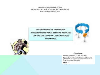 UNIVERSIDAD FERMIN TORO
FACULTAD DE CIENCIAS JURICAS Y POLITICAS
ESCUELA DE DERECHO
PROCEDIMIENTO DE EXTRADICIÓN
Y PROCEDIMIENTO PENAL ESPECIAL REGULADO
LEY ORGÁNICA CONTRA LA DELINCUENCIA
ORGANIZADA
Estudiante:
Arrieta Johanna C.I: 16.750.002
Asignatura: Derecho Procesal Penal II.
Prof. Lourdes Brizuela.
SAIA: I
 
