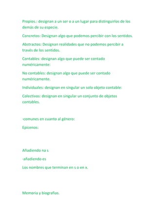 Propios.: designan a un ser o a un lugar para distinguirlos de los
demás de su especie.

Concretos: Designan algo que podemos percibir con los sentidos.

Abstractos: Designan realidades que no podemos percibir a
través de los sentidos.

Contables: designan algo que puede ser contado
numéricamente:

No contables: designan algo que puede ser contado
numéricamente.

Individuales: designan en singular un solo objeto contable:

Colectivos: designan en singular un conjunto de objetos
contables.



·comunes en cuanto al género:

Epicenos:




Añadiendo na s

·añadiendo es

Los nombres que terminan en s o en x.




Memoria y biografias.
 