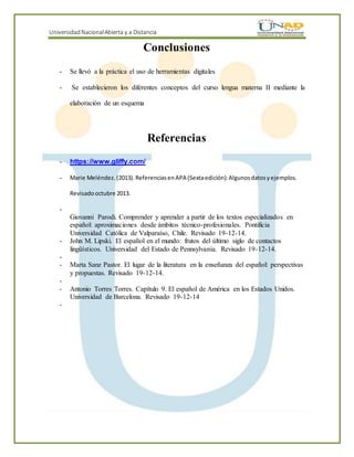 UniversidadNacionalAbierta y a Distancia
Conclusiones
- Se llevó a la práctica el uso de herramientas digitales
- Se establecieron los diferentes conceptos del curso lengua materna II mediante la
elaboración de un esquema
Referencias
- https://www.gliffy.com/
- Marie Meléndez. (2013).ReferenciasenAPA (Sextaedición):Algunosdatosyejemplos.
Revisadooctubre 2013.
-
Giovanni Parodi. Comprender y aprender a partir de los textos especializados en
español: aproximaciones desde ámbitos técnico-profesionales. Pontificia
Universidad Católica de Valparaíso, Chile. Revisado 19-12-14.
- John M. Lipski. El español en el mundo: frutos del último siglo de contactos
lingüísticos. Universidad del Estado de Pennsylvania. Revisado 19-12-14.
-
- Marta Sanz Pastor. El lugar de la literatura en la enseñanza del español: perspectivas
y propuestas. Revisado 19-12-14.
-
- Antonio Torres Torres. Capítulo 9. El español de América en los Estados Unidos.
Universidad de Barcelona. Revisado 19-12-14
-
 
