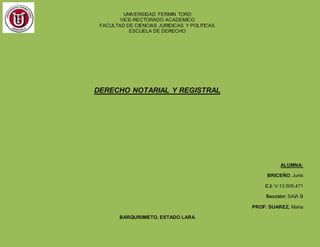 UNIVERSIDAD FERMIN TORO
VICE-RECTORADO ACADEMICO
FACULTAD DE CIENCIAS JURIDICAS Y POLITICAS
ESCUELA DE DERECHO
DERECHO NOTARIAL Y REGISTRAL
ALUMNA:
BRICEÑO, Junis
C.I: V-13.505.471
Sección: SAIA B
PROF: SUAREZ, Maria
BARQUISIMETO, ESTADO LARA
 