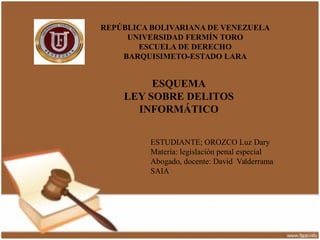 REPÚBLICA BOLIVARIANA DE VENEZUELA 
UNIVERSIDAD FERMÍN TORO 
ESCUELA DE DERECHO 
BARQUISIMETO-ESTADO LARA 
ESQUEMA 
LEY SOBRE DELITOS 
d 
INFORMÁTICO 
ESTUDIANTE; OROZCO Luz Dary 
Materia: legislación penal especial 
Abogado, docente: David Valderrama 
SAIA 
 