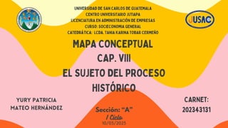 UNIVERSIDAD DE SAN CARLOS DE GUATEMALA
CENTRO UNIVERSITARIO JUTIAPA
LICENCIATURA EN ADMINISTRACIÓN DE EMPRESAS
Curso: SOCIECONOMIA GENERAL
Catedrática: Lcda. TANIA KARINA TOBAR CERMEÑO
MAPA CONCEPTUAL
CAP. VIII
EL SUJETO DEL PROCESO
HISTÓRICO
YURY PATRICIA
MATEO HERNÁNDEZ
CARNET:
202343131
Sección: “A”
I Ciclo
10/03/2023
 