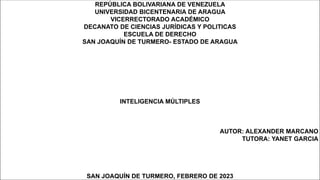 REPÚBLICA BOLIVARIANA DE VENEZUELA
UNIVERSIDAD BICENTENARIA DE ARAGUA
VICERRECTORADO ACADÉMICO
DECANATO DE CIENCIAS JURÍDICAS Y POLITICAS
ESCUELA DE DERECHO
SAN JOAQUÍN DE TURMERO- ESTADO DE ARAGUA
INTELIGENCIA MÚLTIPLES
AUTOR: ALEXANDER MARCANO
TUTORA: YANET GARCIA
SAN JOAQUÍN DE TURMERO, FEBRERO DE 2023
 