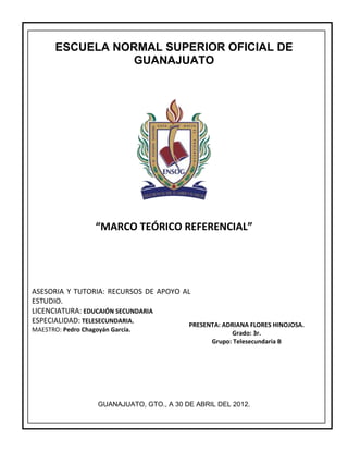 ESCUELA NORMAL SUPERIOR OFICIAL DE
                  GUANAJUATO




                   “MARCO TEÓRICO REFERENCIAL”




ASESORIA Y TUTORIA: RECURSOS DE APOYO AL
ESTUDIO.
LICENCIATURA: EDUCAIÓN SECUNDARIA
ESPECIALIDAD: TELESECUNDARIA.           PRESENTA: ADRIANA FLORES HINOJOSA.
MAESTRO: Pedro Chagoyán García.
                                                        Grado: 3r.
                                                  Grupo: Telesecundaria B




                    GUANAJUATO, GTO., A 30 DE ABRIL DEL 2012.
 