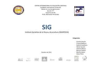 CENTRO INTERNACIONAL DE EDUCACIÓN CONTINUA
                    Caribbean International University
                      Máster en ciencias gerenciales
                               Sección “C”
                             Esquema de SIG
                       Profa: Marianela Hernández




                      SIG
Instituto Socialista de la Pesca y Acuicultura (INSOPESCA)


                                                             Integrantes:

                                                                  Carolina Rincón
                                                                  Cristina Maffucci
                                                                  Gabriel Castellano
                                                                  Héctor Garzón
                                                                  Johanna Blanco
                                                                  Mariam Padrón
                     Octubre de 2012                              Martha Valero
                                                                  Víctor Pérez
 