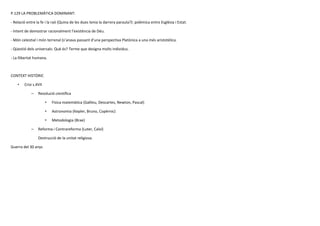 P.129 LA PROBLEMÀTICA DOMINANT:
- Relació entre la fe i la raó (Quina de les dues tenia la darrera paraula?): polèmica entre Església i Estat.
- Intent de demostrar racionalment l’existència de Déu.
- Món celestial i món terrenal (s’anava passant d’una perspectiva Platònica a una més aristotèlica.
- Qüestió dels universals: Què és? Terme que designa molts individus.
- La llibertat humana.
CONTEXT HISTÒRIC
• Crisi s.XVII
– Revolució científica
• Física matemàtica (Galileu, Descartes, Newton, Pascal)
• Astronomia (Kepler, Bruno, Copèrnic)
• Metodologia (Brae)
– Reforma i Contrareforma (Luter, Calví)
Destrucció de la unitat religiosa.
Guerra del 30 anys
 