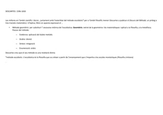 DESCARTES: 1596-1650
Les millores en l’àmbit científic i tècnic , juntament amb l’esterilitat del mètode escolàstic* per a l’àmbit filosòfic menen Descartes a publicar el Discurs del Mètode, un pròleg a
tres tractats matemàtics i d’òptica; llibre on apareix expressat el …
• Mètode geomètric: per substituir l’ excessiva retòrica de l’escolàstica. Geomètric: extret de la geometria i les matemàtiques i aplicat a la filosofia, a la metafísica.
Passos del mètode:
– Evidència: aplicació del dubte metòdic
– Anàlisi: divisió
– Síntesi: integració
– Enumeració: ordre
Descartes creu que el seu mètode es una revelació divina.
*mètode escolàstic: L’escolàstica és la filosofia que va créixer a partir de l’ensenyament que s’impartia a les escoles monàstiques (filosofia cristiana)
.
 
