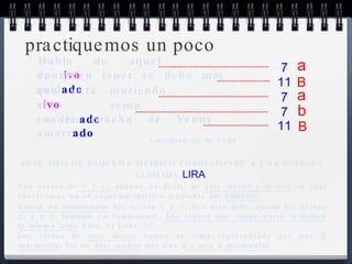 practiquemos un poco Hablo de aquel caut ivo de quien tener se debe más cuid ado que está muriendo v ivo al remo conden ado en la concha de Venus amarr ado Garcilaso de la Vega 7 a 11 B 7 a 7 b 11 B ESTE TIPO DE ESQUEMA MÉTRICO CORRESPONDE A UNA ESTROFA LLAMADA  LIRA . Son versos de  7 y 11  sílabas, es decir, de  arte mayor y menor , lo cual observamos en el esquema métrico mediante los  números .  Riman en consonante  los versos 1 y 3. Por otro lado, riman los versos 2, 4 y 5, también en consonante.  Los versos que riman entre sí tienen la misma letra  (-ivo,  a ) (-ado,  b ) Los versos de  arte mayor  tienen su rima representada por una  B  mayúscula ; los de  arte menor  por una  a  o una  b  minúsculas . 