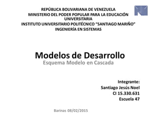 Modelos de Desarrollo
REPÚBLICA BOLIVARIANA DE VENEZUELA
MINISTERIO DEL PODER POPULAR PARA LA EDUCACIÓN
UNIVERSITARIA
INSTITUTO UNIVERSITARIO POLITÉCNICO “SANTIAGO MARIÑO”
INGENIERÍA EN SISTEMAS
Integrante:
Santiago Jesús Noel
CI 15.330.631
Escuela 47
Esquema Modelo en Cascada
Barinas 08/02/2015
 
