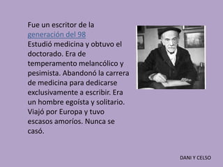 Fue un escritor de la
generación del 98
Estudió medicina y obtuvo el
doctorado. Era de
temperamento melancólico y
pesimista. Abandonó la carrera
de medicina para dedicarse
exclusivamente a escribir. Era
un hombre egoísta y solitario.
Viajó por Europa y tuvo
escasos amoríos. Nunca se
casó.


                                 DANI Y CELSO
 