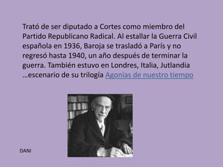 Trató de ser diputado a Cortes como miembro del
Partido Republicano Radical. Al estallar la Guerra Civil
española en 1936, Baroja se trasladó a París y no
regresó hasta 1940, un año después de terminar la
guerra. También estuvo en Londres, Italia, Jutlandia
…escenario de su trilogía Agonías de nuestro tiempo




DANI
 