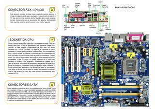 PORTAS DE LIGAÇÃO
CONECTOR ATX 4 PINOS                                                6
    Este pequeno conector e muitas vezes esquecido quando estamos a
    montar um sistema, sendo que o resultado e, invariavelmente, o mesmo: a
    PC não arranca. Este conector de 2x2 ligações serve para canalizar
    energia directamente para o processador. Em algumas motherboards
    mais recentes, podemos ver um conector maior, de 4x4 ligações.




   SOCKET DA CPU                                                    7
 Como o próprio nome indica, e aqui que o processador encaixa. 0 tipo de
 socket varia com o tipo de processador que queremos instalar. Por
 exemplo, os mais recentes processadores da Intel usam um socket
 designado por LGA775. 0 numero 775 refere-se a quantidade de pinos
                                                                                  6
 existentes no socket (estes passaram, recentemente, dos processadores
 para o proprio socket). Ao contrario, os sockets para os processadores da
 AMD (os Athlon 64) tern encaixes para as pinos do processador. Podem
 existir 754, 939 ou 940 encaixes. Mais uma vez, tudo depende do tipo de
                                                                                                  7
 processador a usar. Em redor do socket, podemos ver o local onde
 encaixam os coolers. Estes arrefecem o processador e impedem que o
 calor se acumule, danificando os transístores. Atenção que só existe uma
 forma de encaixar o processador, pelo que não deve forçar o encaixe. A
 forma correcta está assinalada quer através de setas no processador
 (que temos de alinhar com as setas no socket) quer através de ranhuras
 onde o chip encaixa (no caso dos mais recentes processadores para
 socketLGA775).




CONECTORES SATA                                                     8
Estes pequenos conectores são a nova interface para discos rígidos. Entre
as novidades, contam-se a maior facilidade na gestão dos cabos (como são
                                                                              8
muito mais estreitos que os IDE, não ocupam tanto espaço e permitem ter o
interior da maquina muito mais arrumado) e a maior largura de banda (150 ou
3OOMB/segundo, consoante a versão do protocolo). Mas existem outras
vantagens como a função Command Queuing and Reordering, que permite
ao próprio disco rígido decidir por que ordem devera ler os dados, de modo
a aumentar a velocidade final de leitura.
 