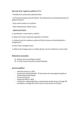 Derrota	en	la		3	guerra	carlista	(1876)		
-	Pérdida	de	la	autonomía	administrativa		
-	Se	frustra	las	aspiraciones	foralistas	!	sentimiento	de	resentimiento	hacia	el	
gobierno	liberal	
-	base	social	reside	en	el	carlismo	
-	líder	fundamental:	Sabino	Arana	
-	algunos	principios		
a.	movimiento		conservador	y	católico		
b.	apoyo	de	la	clase	media	que	apoyaba	al	carlismo		
c.	rechazo	hacia	los	cambios	sociales	al	hilo	de	l	proceso	industrializador	e	
inmigratorio			
d.	lema:	Dios	y	Antiguos	leyes	
e.	defensa	de	la	lengua	(que	se	unifica	ahora)	y	de	las	tradiciones	y	de	la	etnia		
	
Elementos	esenciales	
a) defensa	de	los	privilegios	forales	
b) b.	lucha	contra	el	proceso	industrializador	
	
proceso	político	
- abolición	fueros	en	1876	
- proceso	de	industrializador		!	formación	de	una	burguesía	ligada	al	
modelo	liberal	del	Estado		
- escritos	de	Arana		
- fundación	PNV	en	1895	
- tendencias:	independentista	y	autonomista,	desde	inicios	del	siglo	XX	
- consolida	en	el	siglo	XX,	sobre	todo	en	la	provincia	de	Vizcaya		
 