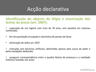 Acção declarativa
Identificação do objecto do litígio e enunciação dos
temas da prova (art. 596º):
• superação de um regime com mais de 70 anos, sem paralelo em sistemas
conhecidos
•

fim da quesitação sincopada e atomística de pontos de facto

•

eliminação do velho art. 633º

• instrução sem barreiras artificiais, delimitada apenas pela causa de pedir e
pelas excepções deduzidas
• assegurar correspondência entre o quadro fáctico do processo e a realidade
histórica revelada nos autos

 