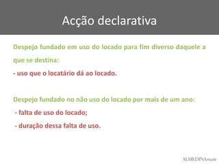 Acção declarativa
Despejo fundado em uso do locado para fim diverso daquele a
que se destina:
- uso que o locatário dá ao locado.

Despejo fundado no não uso do locado por mais de um ano:
- falta de uso do locado;
- duração dessa falta de uso.

 