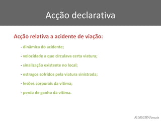 Acção declarativa
Acção relativa a acidente de viação:
- dinâmica do acidente;

- velocidade a que circulava certa viatura;
- sinalização existente no local;
- estragos sofridos pela viatura sinistrada;
- lesões corporais da vítima;
- perda de ganho da vítima.

 