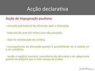 Acção declarativa
Acção de impugnação pauliana:
- situação patrimonial do alienante após a alienação;

- natureza do acto (só releva acto não pessoal);
- data da constituição do crédito;
- consequências da alienação quanto à possibilidade de o crédito vir
a ser satisfeito;
- sendo o negócio oneroso, consciência do alienante e do adquirente
quanto ao prejuízo que o acto causou ao credor.

 