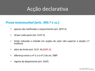 Acção declarativa
Prova testemunhal (arts. 495.º e ss.)
•

apenas são notificadas a requerimento (art. 507º.2)

•

10 por cada parte (art. 511º.1)

•

limite reduzido a metade em acções de valor não superior à alçada 1.ª
instância

•

além do limite (art. 511º. 4) (630º.2)

•

diferença entre o nº 1 e o nº 2 do art. 598º

•

regime do depoimento (art. 516º)

 