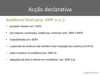 Acção declarativa
Audiência final (arts. 599º e ss.):
• gravação sempre (art. 155º)

• juiz singular: tramitação, audiências, sentença (arts. 599º e 605º)
• inadiabilidade (art. 603º)
• suspensão da instância não interfere com realização da audiência (272º.4)
• actos a praticar na audiência (art. 604º.3)
• alegações de facto e direito em simultâneo (art. 604º.3.e)

 