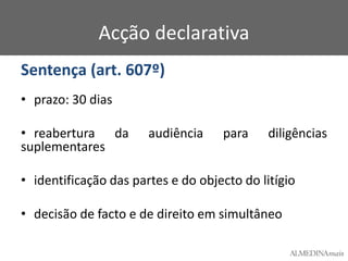 Acção declarativa
Sentença (art. 607º)
• prazo: 30 dias
• reabertura da
suplementares

audiência

para

diligências

• identificação das partes e do objecto do litígio

• decisão de facto e de direito em simultâneo

 