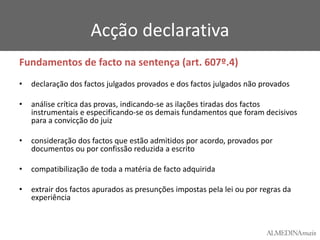 Acção declarativa
Fundamentos de facto na sentença (art. 607º.4)
•

declaração dos factos julgados provados e dos factos julgados não provados

•

análise crítica das provas, indicando-se as ilações tiradas dos factos
instrumentais e especificando-se os demais fundamentos que foram decisivos
para a convicção do juiz

•

consideração dos factos que estão admitidos por acordo, provados por
documentos ou por confissão reduzida a escrito

•

compatibilização de toda a matéria de facto adquirida

•

extrair dos factos apurados as presunções impostas pela lei ou por regras da
experiência

 