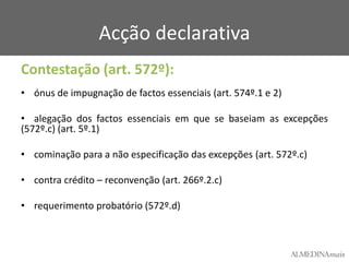 Acção declarativa
Contestação (art. 572º):
• ónus de impugnação de factos essenciais (art. 574º.1 e 2)

• alegação dos factos essenciais em que se baseiam as excepções
(572º.c) (art. 5º.1)
• cominação para a não especificação das excepções (art. 572º.c)
• contra crédito – reconvenção (art. 266º.2.c)
• requerimento probatório (572º.d)

 