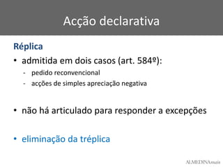Acção declarativa
Réplica
• admitida em dois casos (art. 584º):
- pedido reconvencional
- acções de simples apreciação negativa

• não há articulado para responder a excepções
• eliminação da tréplica

 