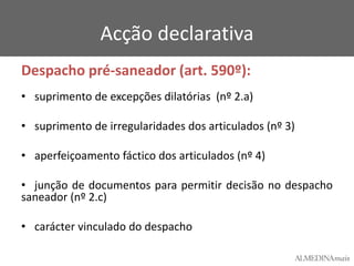 Acção declarativa
Despacho pré-saneador (art. 590º):
• suprimento de excepções dilatórias (nº 2.a)

• suprimento de irregularidades dos articulados (nº 3)
• aperfeiçoamento fáctico dos articulados (nº 4)
• junção de documentos para permitir decisão no despacho
saneador (nº 2.c)
• carácter vinculado do despacho

 