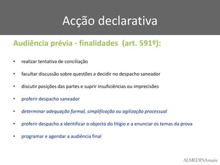 Acção declarativa
Audiência prévia - finalidades (art. 591º):
•

realizar tentativa de conciliação

•

facultar discussão sobre questões a decidir no despacho saneador

•

discutir posições das partes e suprir insuficiências ou imprecisões

•

proferir despacho saneador

•

determinar adequação formal, simplificação ou agilização processual

•

proferir despacho a identificar o objecto do litígio e a enunciar os temas da prova

•

programar e agendar a audiência final

 