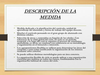 DESCRIPCIÓN DE LA
MEDIDA
• Medida dedicada a la planificación del currículo, unidad de
aprendizaje del alumnado y forma de trabajo del equipo docente.
• Diseñar el currículo pensando en el gran grupo de alumnado con
distintas edades.
• Selección de áreas y contenidos en función de las edades. Con
referencia de la edad global del ciclo. El ciclo es un periodo
temporal, a lo largo del cual se organiza el proceso de enseñanza-
aprendizaje, es decir, un continuo con coherencia en su metodología
y organización en el intraciclo e interciclo.
• Los agrupamientos flexibles se utilizan para determinar las áreas del
currículo, o para todas justificando la organización de los mismos
mediante unos criterios.
• Se puede utilizar distintas metodologías para un área concreta.
• La organización flexible de ciclo se puede aplixar a una organización
curricular por ámbitos en todos los cursos, combinándola con la
organización habitual de cursos del ciclo.
 