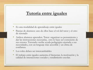 Tutoría entre iguales
• Es una modalidad de aprendizaje entre iguales
• Parejas de alumnos: uno de ellos hace el rol del tutor y el otro
de tutorado
• Ambos alumnos aprenden. Tutor: organizar su pensamiento y
dar las instrucciones necesarias, esto le hace ser consciente de
sus errores. Tutorado: recibe ayuda pedagógica ajustada a sus
necesidades, con un lenguaje más accesible y un clima de
confianza.
• Los roles deben ser intercambiables
• El trabajo entre iguales aumenta el bienestar, la motivación y la
calidad de interacciones sociales y rendimiento escolar.
 