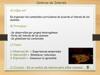 Centros de Interés
A) ¿Que es?
Es organizar los contenidos curriculares de acuerdo al interés de los
alumnos.
B) Principios:
-Se desarrollan por grupos heterogéneos
-Parte del interés de los alumnos
-Se globalizan los contenidos
C) Fases:
1-Observación -» Experiencias sensoriales
2-Asociación-» Establecer relaciones
3-Expresión-» Comunicar lo aprendido
D) Ejemplo : De un centro de interes para niños rumanos
 
